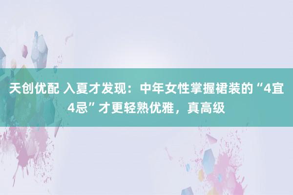 天创优配 入夏才发现：中年女性掌握裙装的“4宜4忌”才更轻熟优雅，真高级