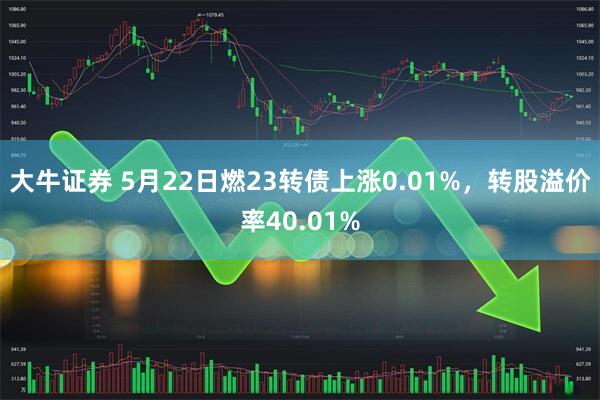 大牛证券 5月22日燃23转债上涨0.01%，转股溢价率40.01%
