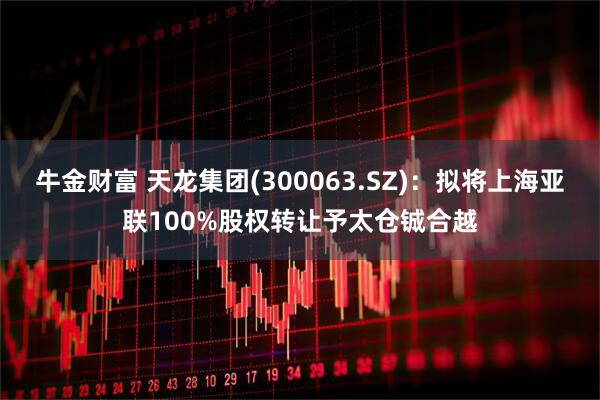牛金财富 天龙集团(300063.SZ)：拟将上海亚联100%股权转让予太仓铖合越