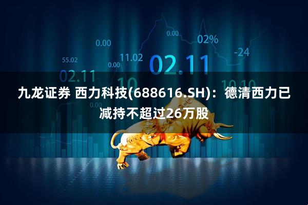 九龙证券 西力科技(688616.SH)：德清西力已减持不超过26万股