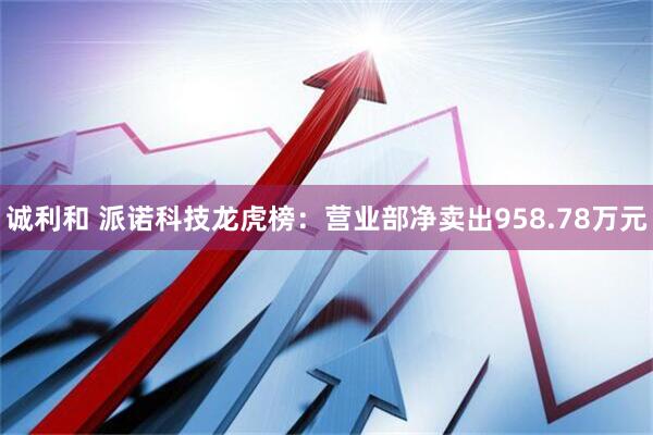 诚利和 派诺科技龙虎榜：营业部净卖出958.78万元