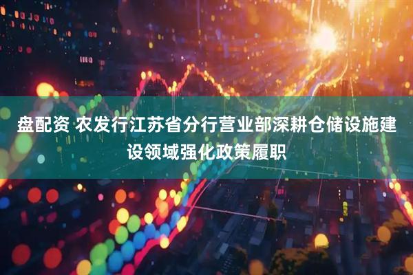 盘配资 农发行江苏省分行营业部深耕仓储设施建设领域强化政策履职
