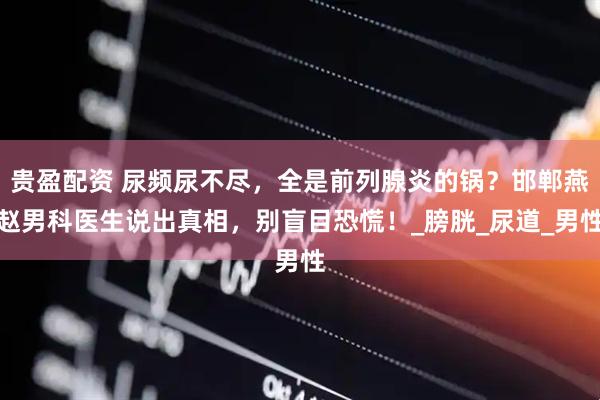 贵盈配资 尿频尿不尽,全是前列腺炎的锅?邯郸燕赵男科医生说出真相,别盲目恐慌!_膀胱_尿道_男性