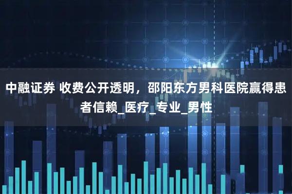 中融证券 收费公开透明，邵阳东方男科医院赢得患者信赖_医疗_专业_男性