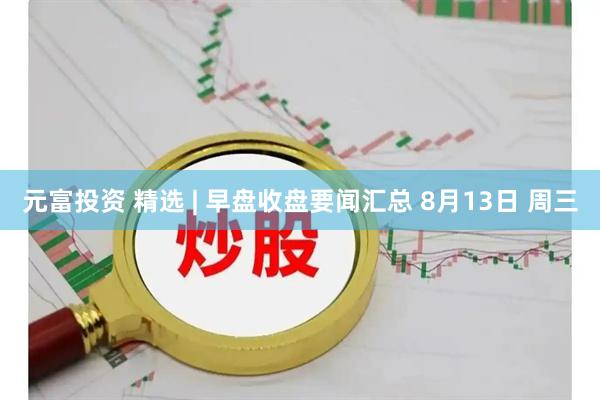 元富投资 精选 | 早盘收盘要闻汇总 8月13日 周三