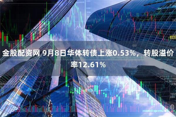 金股配资网 9月8日华体转债上涨0.53%，转股溢价率12.61%