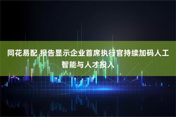 同花易配 报告显示企业首席执行官持续加码人工智能与人才投入