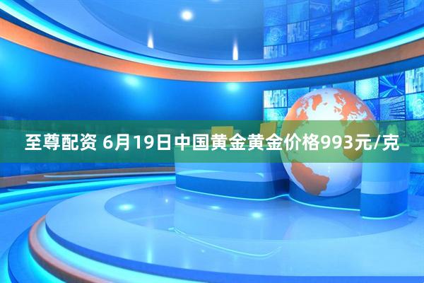 至尊配资 6月19日中国黄金黄金价格993元/克