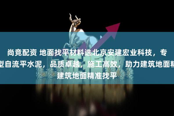 尚竞配资 地面找平材料选北京安建宏业科技，专业快干型自流平水泥，品质卓越，施工高效，助力建筑地面精准找平