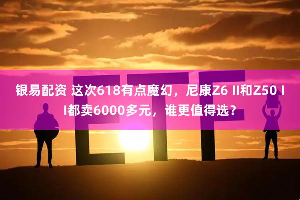 银易配资 这次618有点魔幻，尼康Z6 II和Z50 II都卖6000多元，谁更值得选？